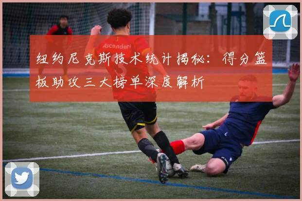 纽约尼克斯技术统计揭秘：得分篮板助攻三大榜单深度解析