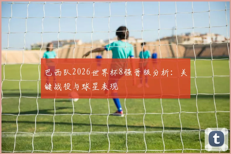 巴西队2026世界杯8强晋级分析：关键战役与球星表现