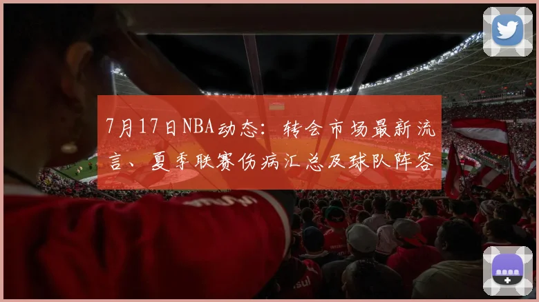 7月17日NBA动态：转会市场最新流言、夏季联赛伤病汇总及球队阵容调整深度解析