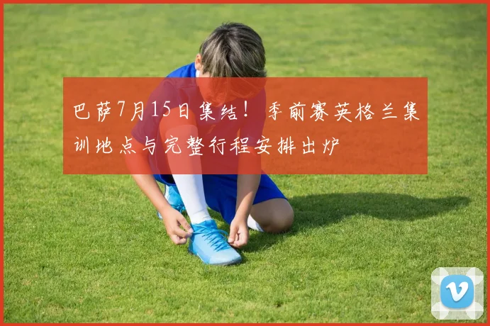 巴萨7月15日集结！季前赛英格兰集训地点与完整行程安排出炉